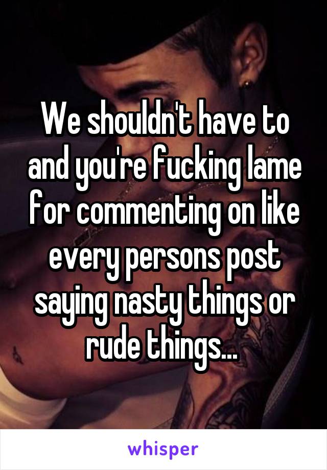 We shouldn't have to and you're fucking lame for commenting on like every persons post saying nasty things or rude things... 