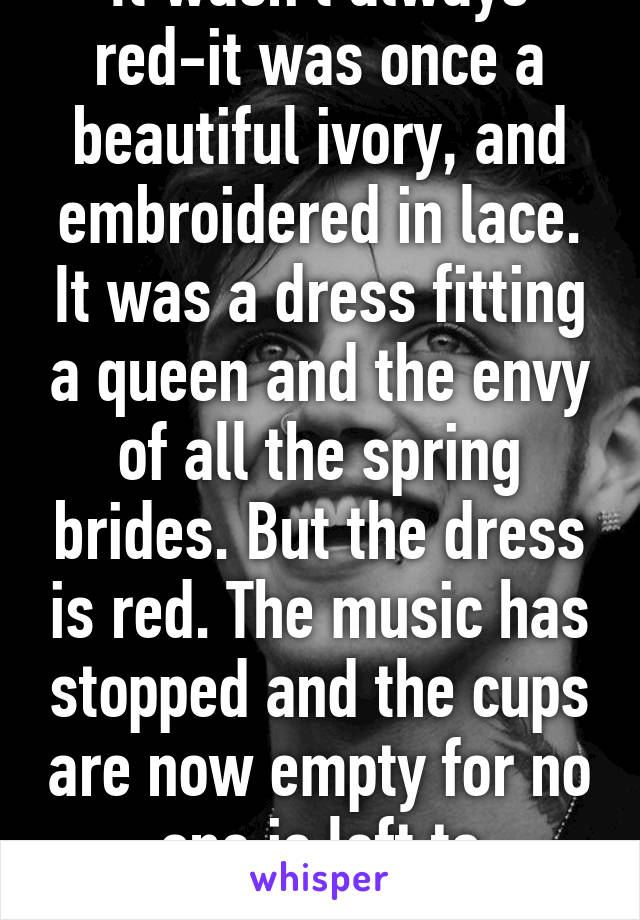 It wasn't always red-it was once a beautiful ivory, and embroidered in lace. It was a dress fitting a queen and the envy of all the spring brides. But the dress is red. The music has stopped and the cups are now empty for no one is left to celebrate. 