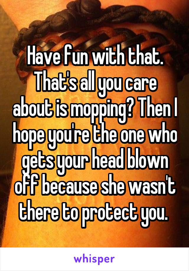 Have fun with that. That's all you care about is mopping? Then I hope you're the one who gets your head blown off because she wasn't there to protect you. 