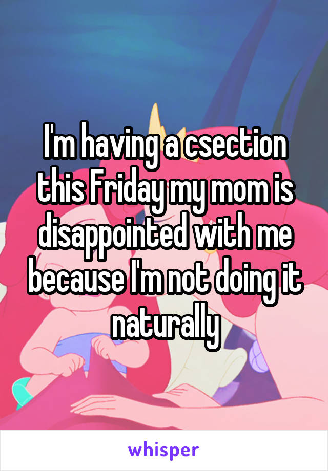 I'm having a csection this Friday my mom is disappointed with me because I'm not doing it naturally