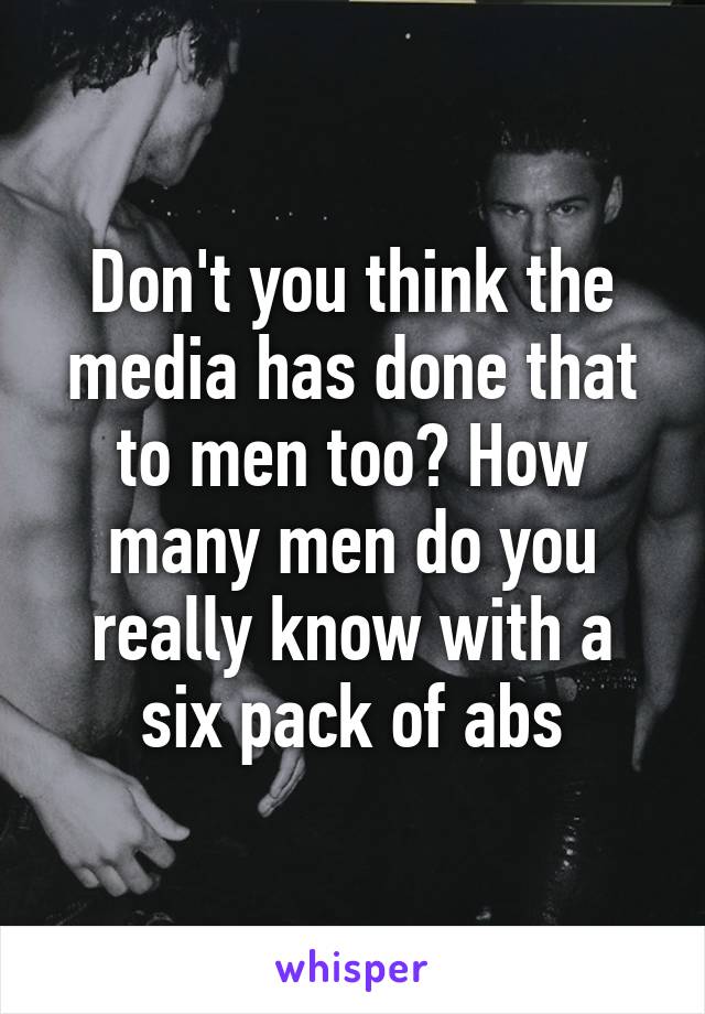 Don't you think the media has done that to men too? How many men do you really know with a six pack of abs