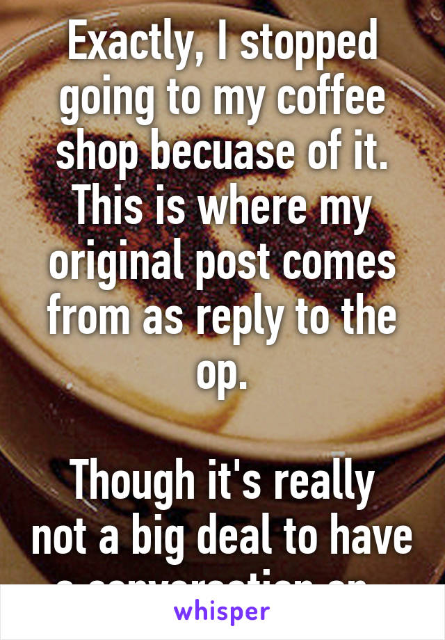 Exactly, I stopped going to my coffee shop becuase of it. This is where my original post comes from as reply to the op.

Though it's really not a big deal to have a conversation on..