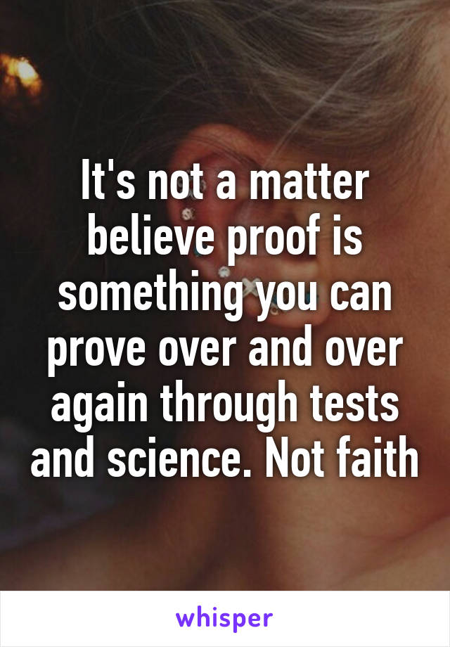 It's not a matter believe proof is something you can prove over and over again through tests and science. Not faith