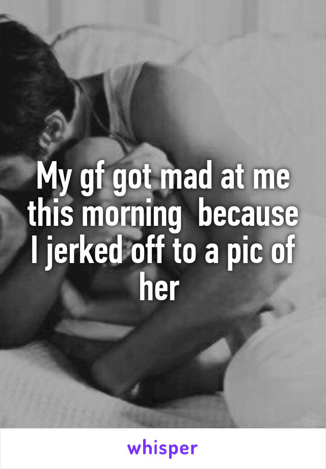 My gf got mad at me this morning  because I jerked off to a pic of her 