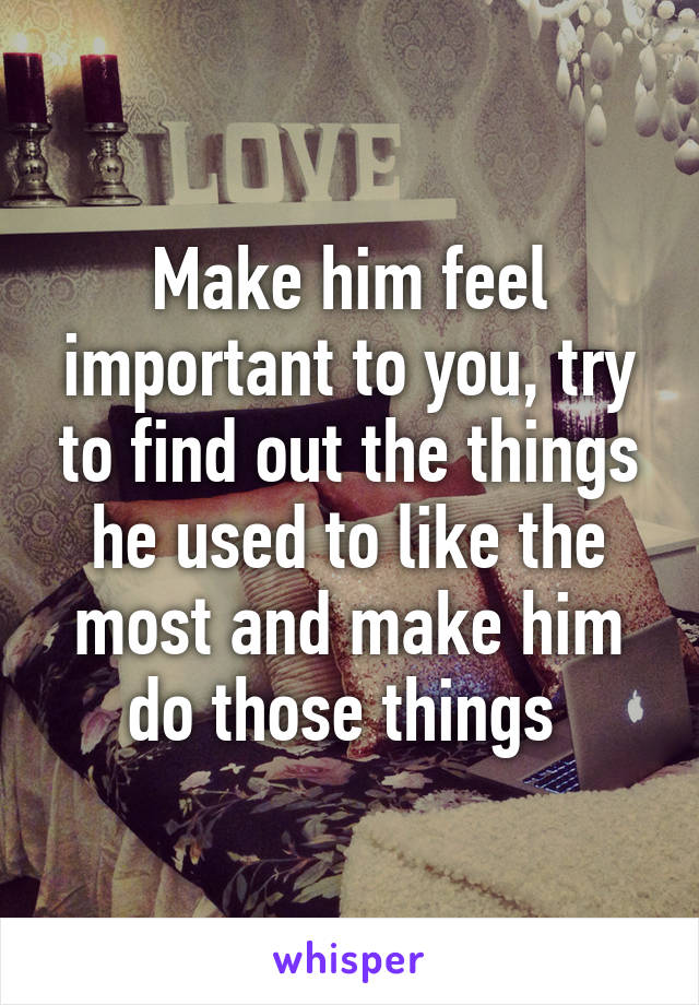 Make him feel important to you, try to find out the things he used to like the most and make him do those things 