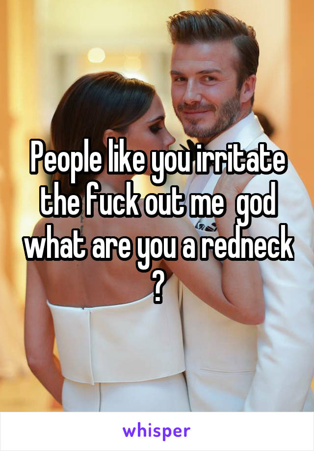 People like you irritate the fuck out me  god what are you a redneck ?