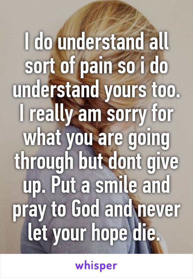 I do understand all sort of pain so i do understand yours too. I really am sorry for what you are going through but dont give up. Put a smile and pray to God and never let your hope die. 