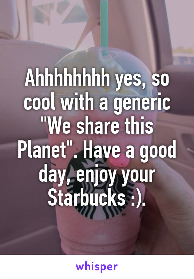 Ahhhhhhhh yes, so cool with a generic "We share this Planet". Have a good day, enjoy your Starbucks :).