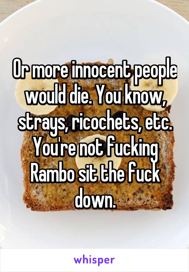 Or more innocent people would die. You know, strays, ricochets, etc. You're not fucking Rambo sit the fuck down.