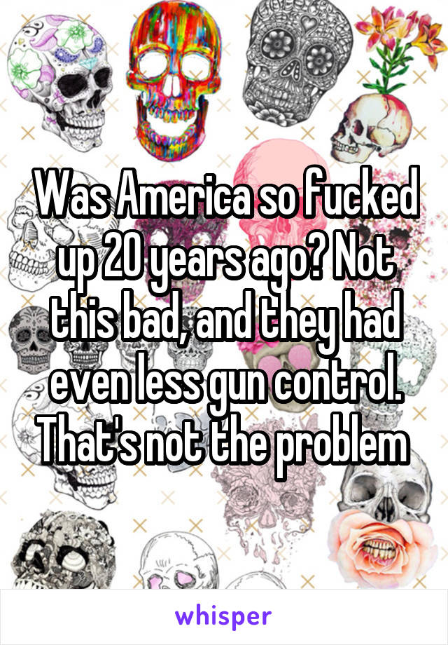 Was America so fucked up 20 years ago? Not this bad, and they had even less gun control. That's not the problem 