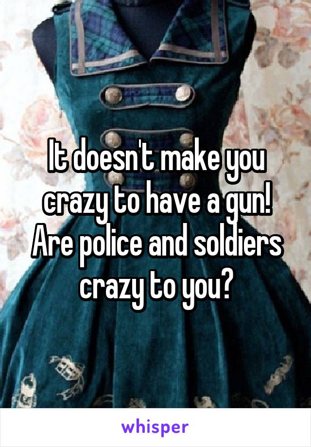 It doesn't make you crazy to have a gun! Are police and soldiers crazy to you?