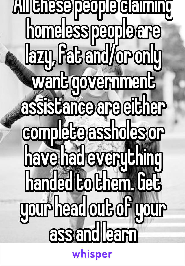 All these people claiming homeless people are lazy, fat and/or only want government assistance are either complete assholes or have had everything handed to them. Get your head out of your ass and learn compassion. Dicks! 