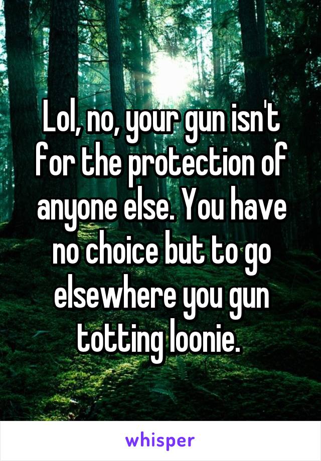 Lol, no, your gun isn't for the protection of anyone else. You have no choice but to go elsewhere you gun totting loonie. 