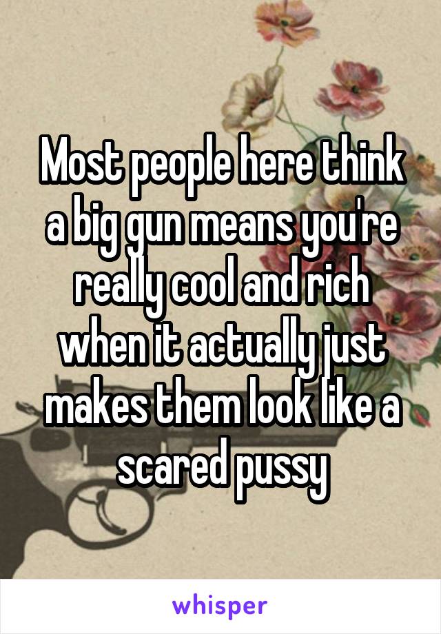 Most people here think a big gun means you're really cool and rich when it actually just makes them look like a scared pussy