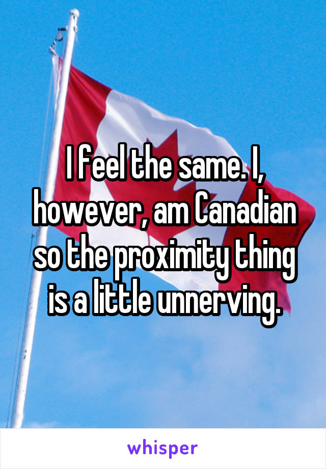 I feel the same. I, however, am Canadian so the proximity thing is a little unnerving.