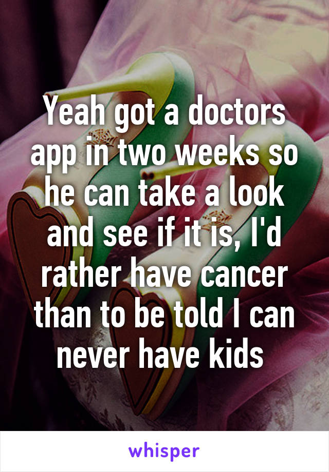 Yeah got a doctors app in two weeks so he can take a look and see if it is, I'd rather have cancer than to be told I can never have kids 