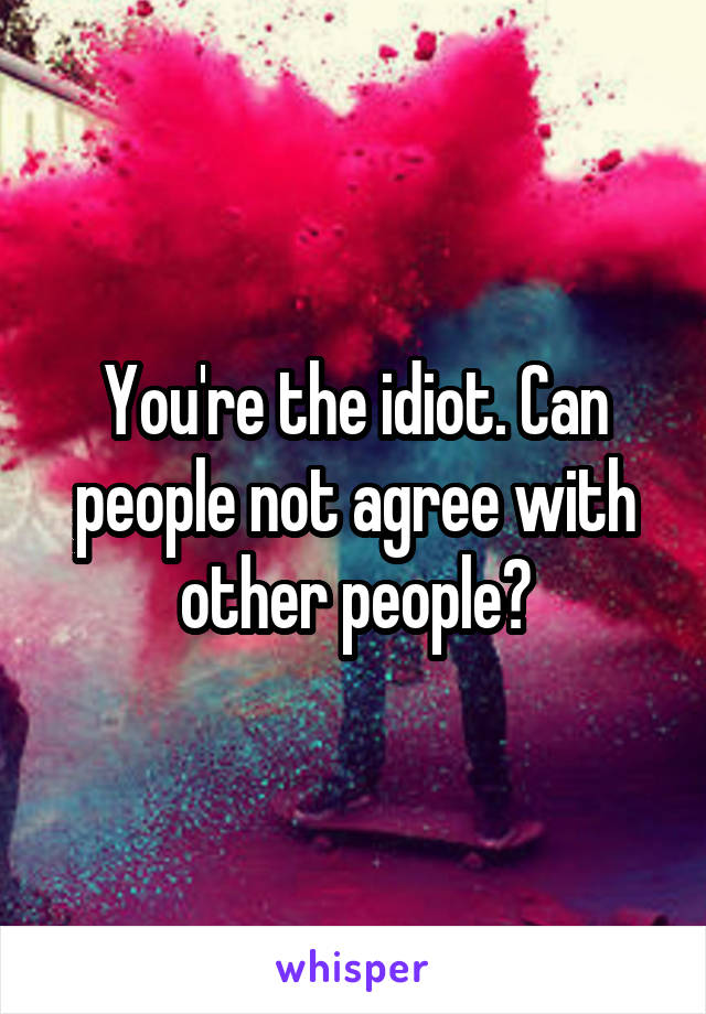 You're the idiot. Can people not agree with other people?