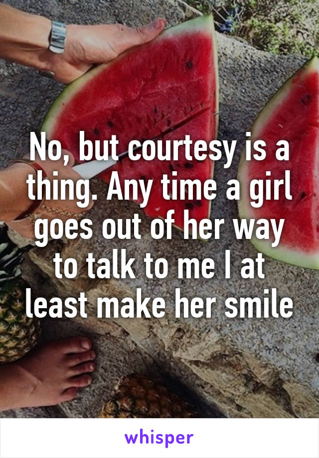 No, but courtesy is a thing. Any time a girl goes out of her way to talk to me I at least make her smile