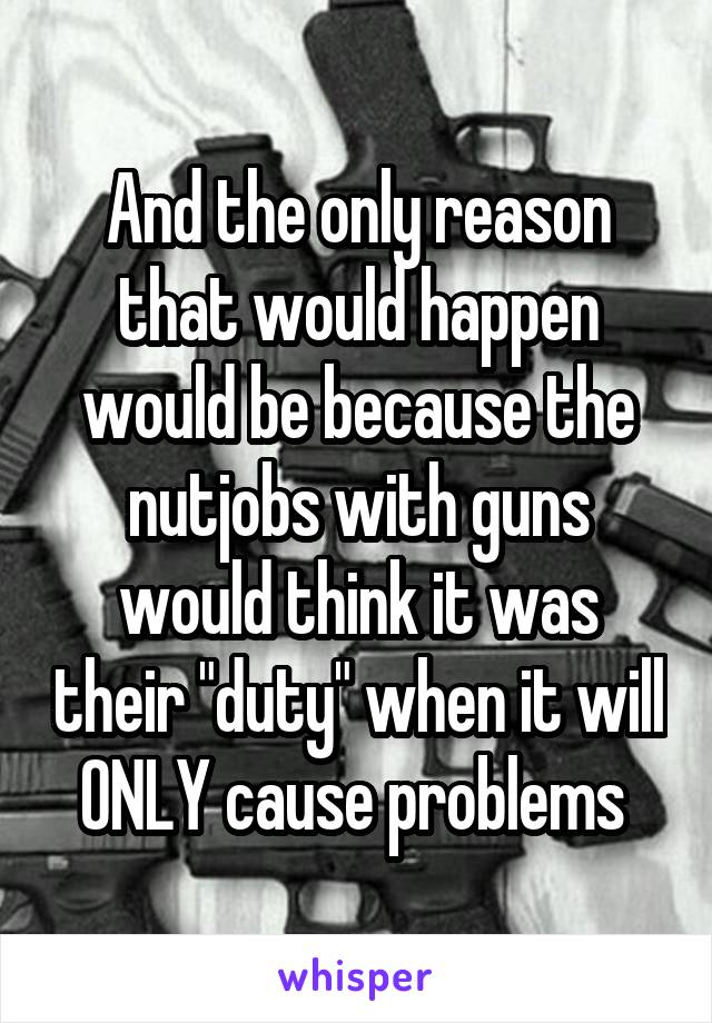 And the only reason that would happen would be because the nutjobs with guns would think it was their "duty" when it will ONLY cause problems 