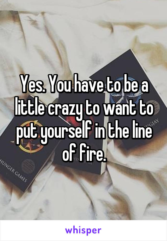 Yes. You have to be a little crazy to want to put yourself in the line of fire.