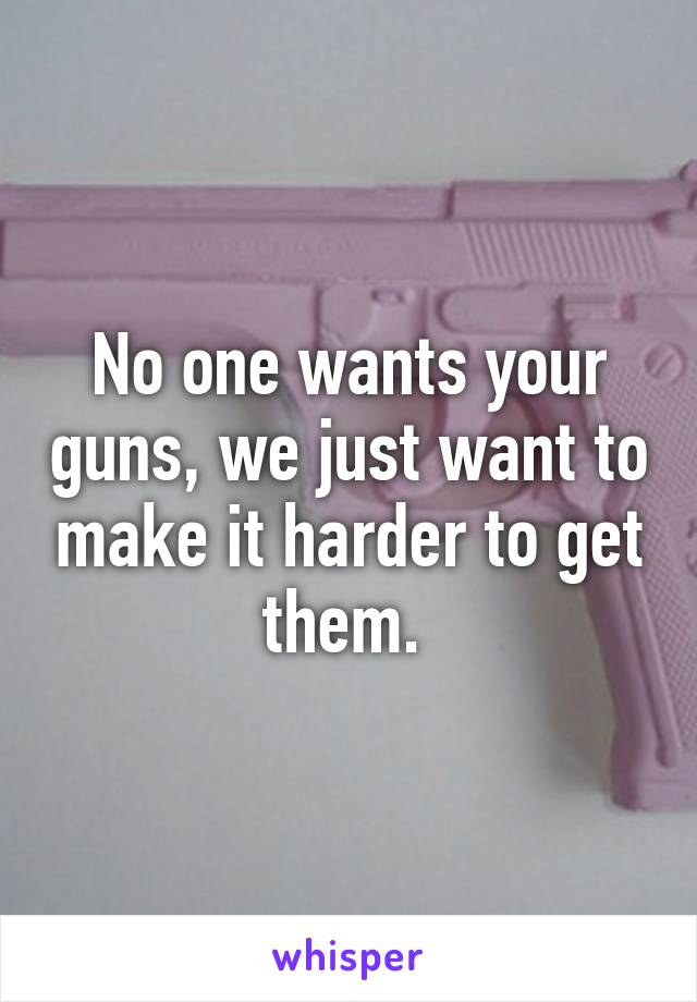 No one wants your guns, we just want to make it harder to get them. 