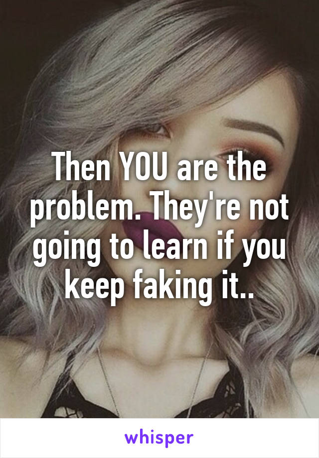 Then YOU are the problem. They're not going to learn if you keep faking it..