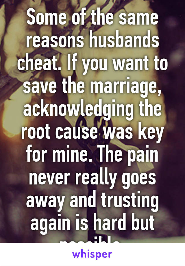 Some of the same reasons husbands cheat. If you want to save the marriage, acknowledging the root cause was key for mine. The pain never really goes away and trusting again is hard but possible 