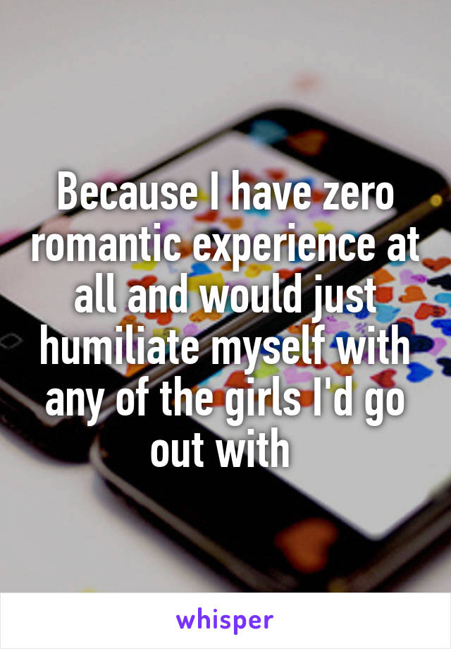 Because I have zero romantic experience at all and would just humiliate myself with any of the girls I'd go out with 