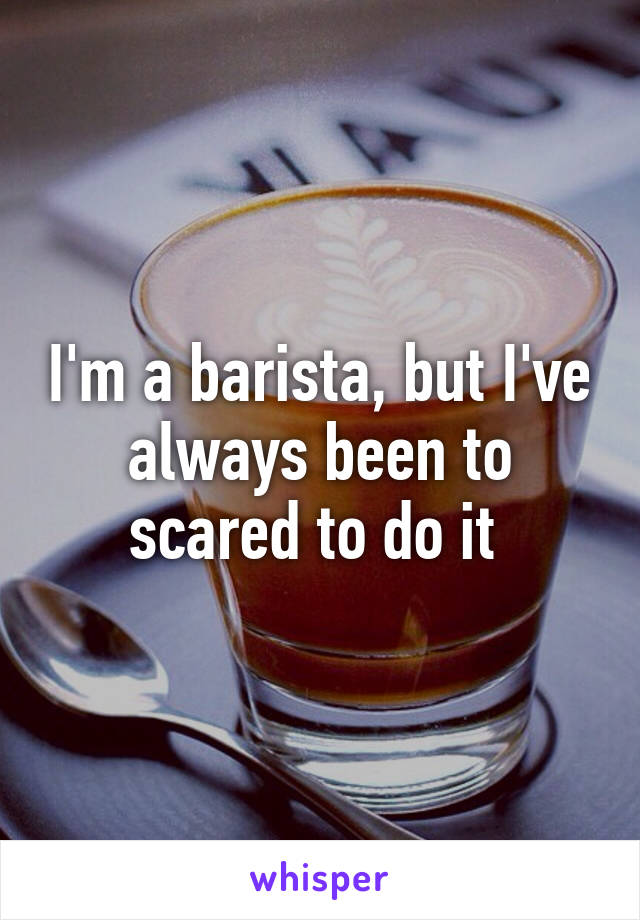 I'm a barista, but I've always been to scared to do it 
