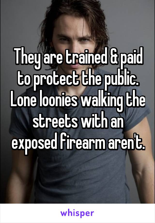 They are trained & paid to protect the public. Lone loonies walking the streets with an exposed firearm aren't. 