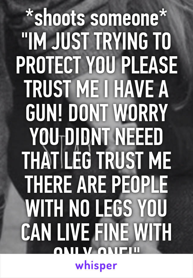 *shoots someone*
"IM JUST TRYING TO PROTECT YOU PLEASE TRUST ME I HAVE A GUN! DONT WORRY YOU DIDNT NEEED THAT LEG TRUST ME THERE ARE PEOPLE WITH NO LEGS YOU CAN LIVE FINE WITH ONLY ONE!"