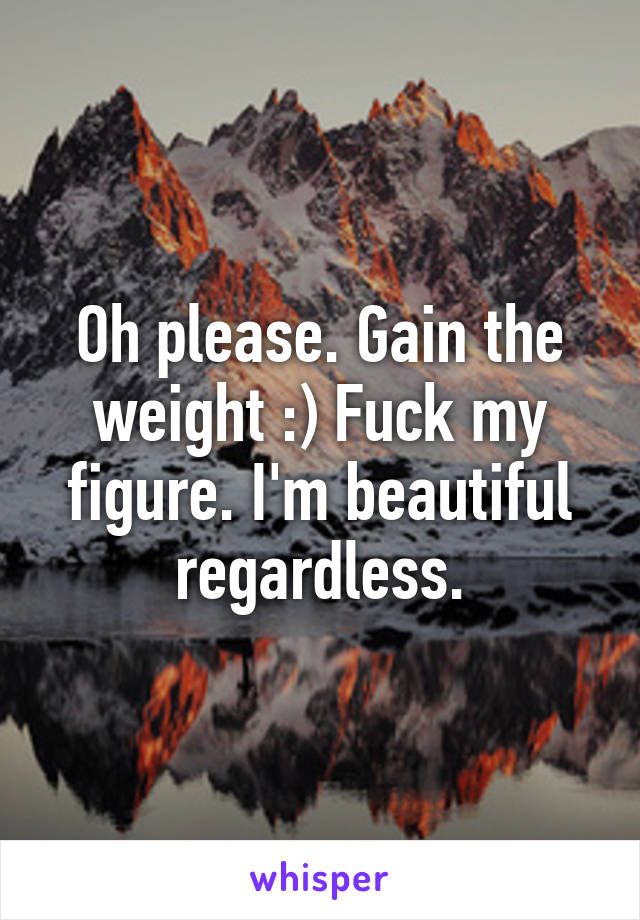 Oh please. Gain the weight :) Fuck my figure. I'm beautiful regardless.