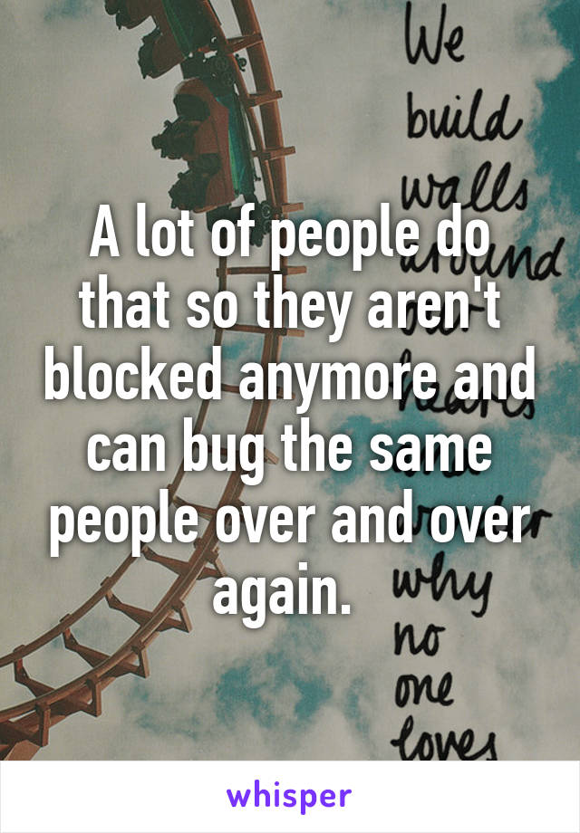 A lot of people do that so they aren't blocked anymore and can bug the same people over and over again. 