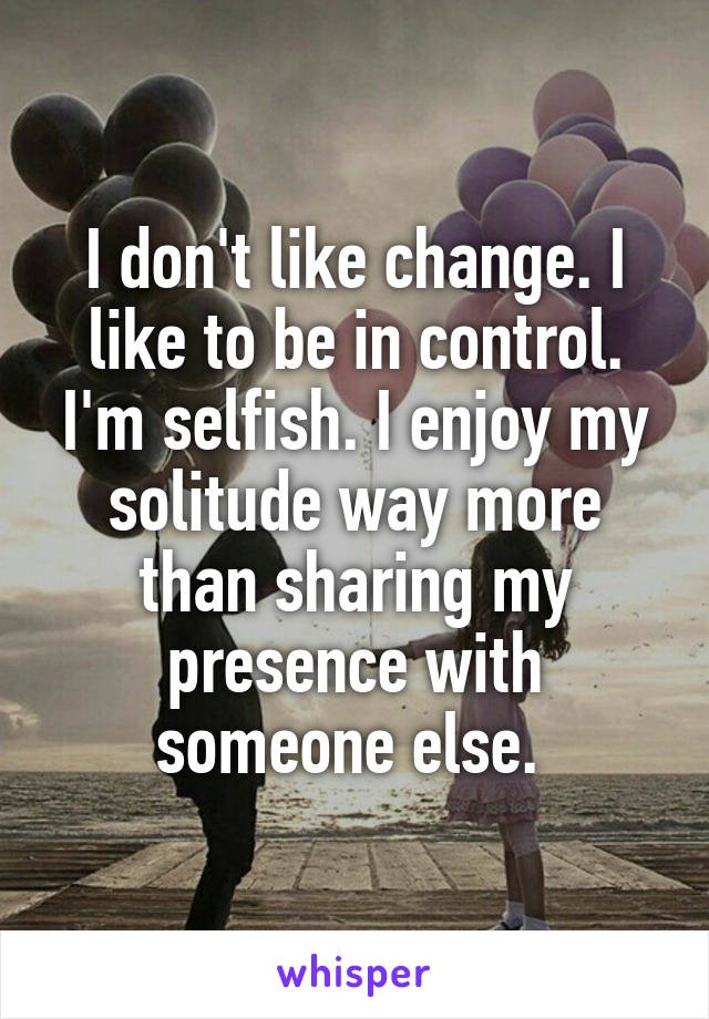I don't like change. I like to be in control. I'm selfish. I enjoy my solitude way more than sharing my presence with someone else. 