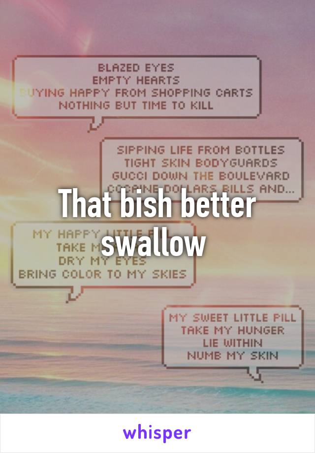 That bish better swallow 