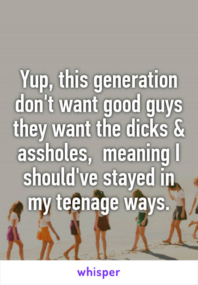 Yup, this generation don't want good guys they want the dicks & assholes,  meaning I should've stayed in my teenage ways.