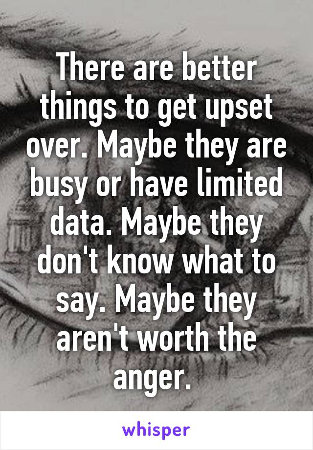 There are better things to get upset over. Maybe they are busy or have limited data. Maybe they don't know what to say. Maybe they aren't worth the anger. 
