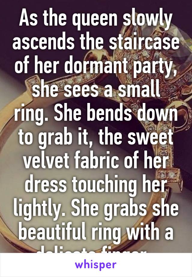 As the queen slowly ascends the staircase of her dormant party, she sees a small ring. She bends down to grab it, the sweet velvet fabric of her dress touching her lightly. She grabs she beautiful ring with a delicate finger. 