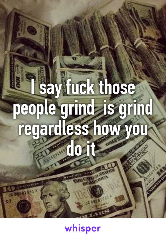 I say fuck those people grind  is grind regardless how you do it 