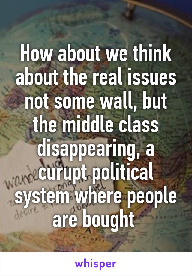 How about we think about the real issues not some wall, but the middle class disappearing, a curupt political system where people are bought 