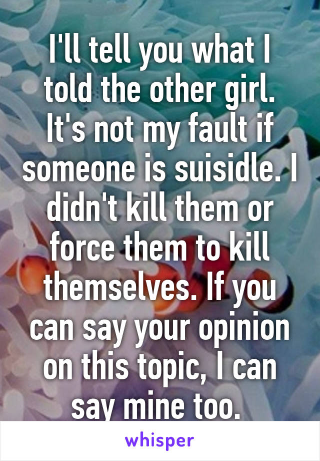 I'll tell you what I told the other girl. It's not my fault if someone is suisidle. I didn't kill them or force them to kill themselves. If you can say your opinion on this topic, I can say mine too. 