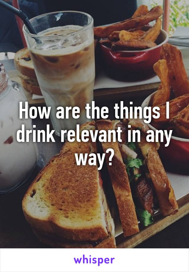 How are the things I drink relevant in any way?