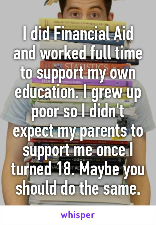 I did Financial Aid and worked full time to support my own education. I grew up poor so I didn't expect my parents to support me once I turned 18. Maybe you should do the same.