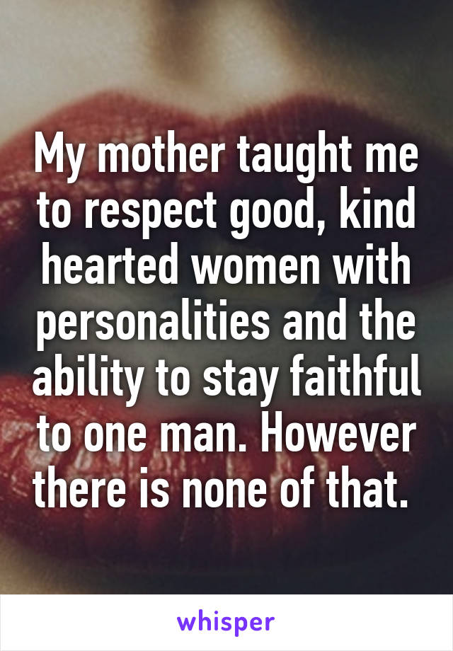 My mother taught me to respect good, kind hearted women with personalities and the ability to stay faithful to one man. However there is none of that. 