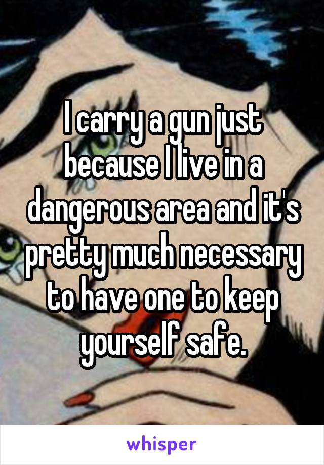 I carry a gun just because I live in a dangerous area and it's pretty much necessary to have one to keep yourself safe.