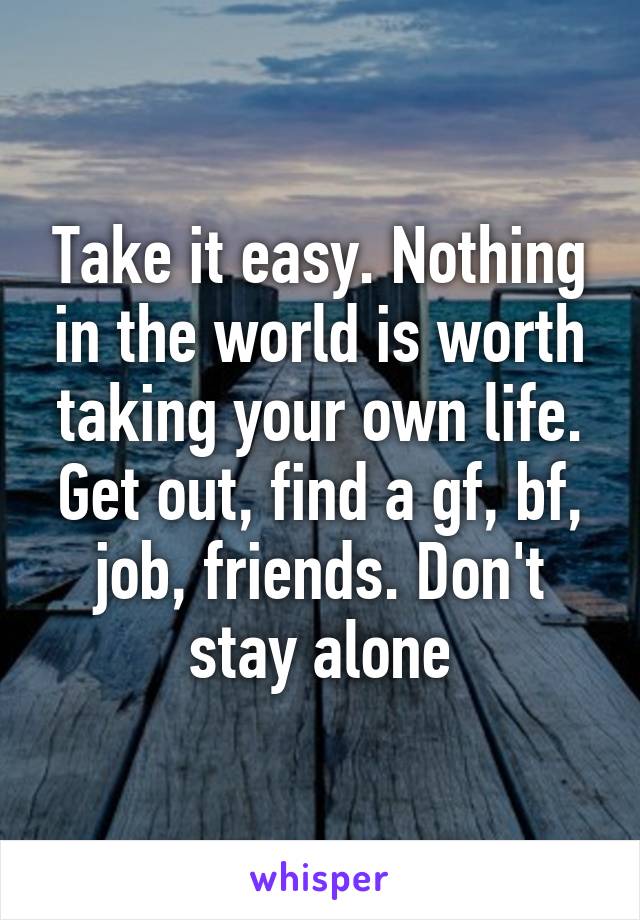 Take it easy. Nothing in the world is worth taking your own life. Get out, find a gf, bf, job, friends. Don't stay alone