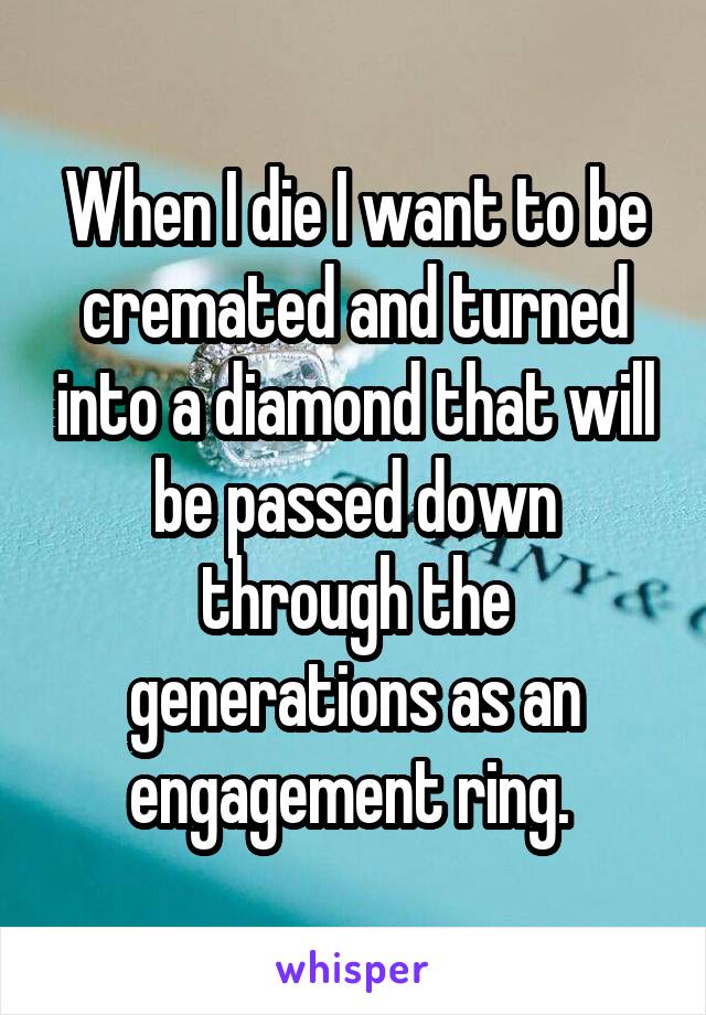 When I die I want to be cremated and turned into a diamond that will be passed down through the generations as an engagement ring. 