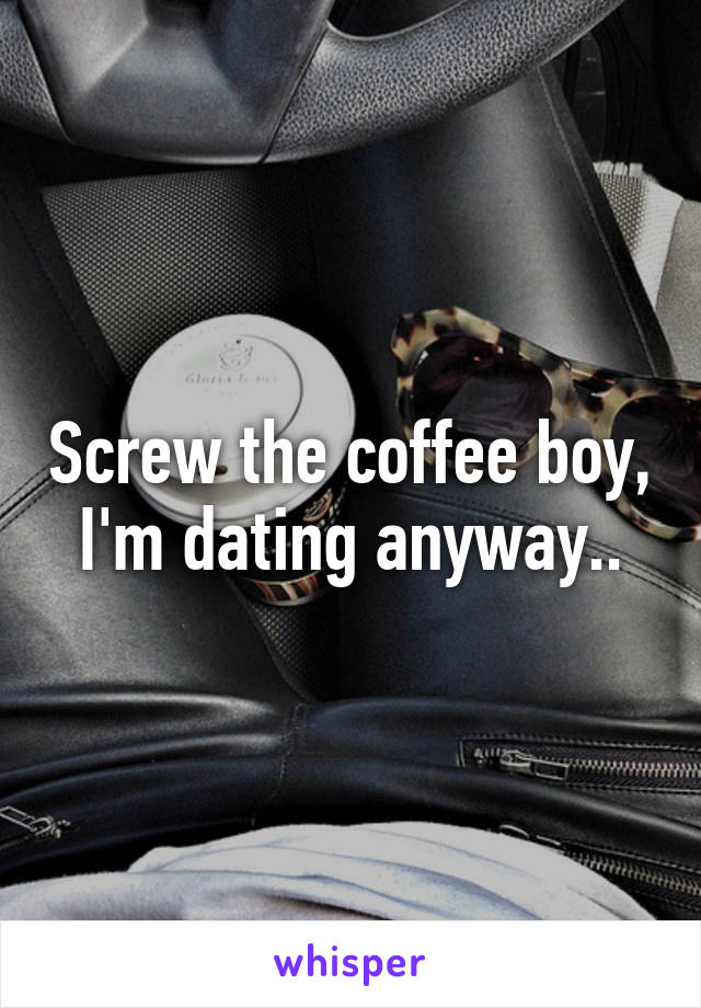 Screw the coffee boy, I'm dating anyway..