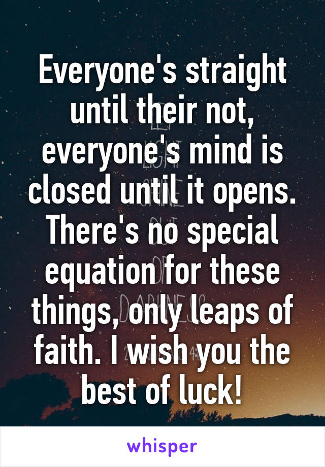 Everyone's straight until their not, everyone's mind is closed until it opens. There's no special equation for these things, only leaps of faith. I wish you the best of luck!