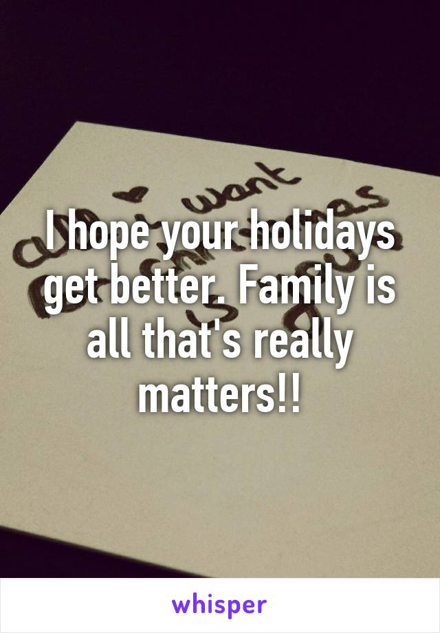 I hope your holidays get better. Family is all that's really matters!!
